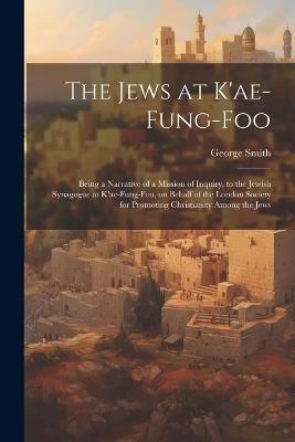 The Jews at K'ae-fung-foo: Being a Narrative of a Mission of Inquiry, to the Jewish Synagogue at K'ae-fung-foo, on Behalf of the London Society for Promoting Christianity Among the Jews - George Smith - cover