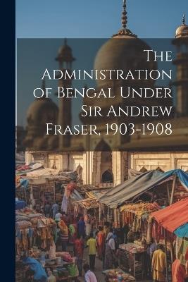 The Administration of Bengal Under Sir Andrew Fraser, 1903-1908 - Anonymous - cover