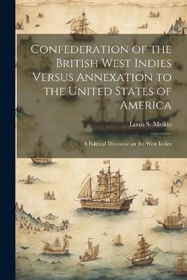 Confederation of the British West Indies Versus Annexation to the United States of America; a Political Discourse on the West Indies - Louis S Meikle - cover