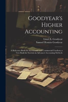 Goodyear's Higher Accounting; a Reference Book for Accountants and Commercial Teachers, a Text Book for Students in Advanced Accounting Methods - Samuel Horatio Goodyear,Lloyd E B 1867 Goodyear - cover