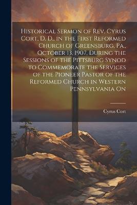 Historical Sermon of Rev. Cyrus Cort, D. D., in the First Reformed Church of Greensburg, Pa., October 13, 1907, During the Sessions of the Pittsburg Synod to Commemorate the Services of the Pioneer Pastor of the Reformed Church in Western Pennsylvania On - Cyrus Cort - cover