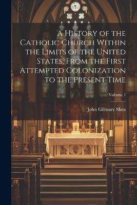 A History of the Catholic Church Within the Limits of the United States, From the First Attempted Colonization to the Present Time; Volume 1 - John Gilmary Shea - cover