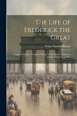 The Life of Frederick the Great: Comprehending a Complete History of the Silesian Campaign and the Thirty Years' War - Franz Theodor Kugler - cover