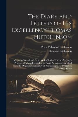 The Diary and Letters of His Excellency Thomas Hutchinson: Captain-general and Governor-in-chief of His Late Majesty's Province of Massachusetts Bay in North America ... Compiled From the Original Documents Still Remaining in the Possession of his Descen - Peter Orlando Hutchinson,Thomas Hutchinson - cover