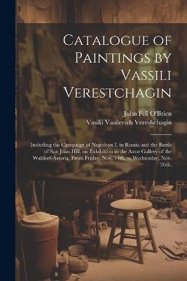 Catalogue of Paintings by Vassili Verestchagin: Including the Campaign of Napoleon I. in Russia and the Battle of San Juan Hill, on Exhibition in the Astor Gallery of the Waldorf-Astoria, From Friday, Nov. 14th, to Wednesday, Nov. 26th. - Vasilii Vasilevich Vereshchagin,John Fell O'Brien - cover