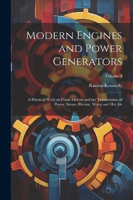 Modern Engines and Power Generators; a Practical Work on Prime Movers and the Transmission of Power, Steam, Electric, Water and hot air; Volume 3 - Rankin Kennedy - cover