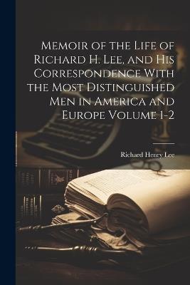 Memoir of the Life of Richard H. Lee, and his Correspondence With the Most Distinguished Men in America and Europe Volume 1-2 - Richard Henry Lee - cover