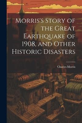 Morris's Story of the Great Earthquake of 1908, and Other Historic Disasters - Charles Morris - cover