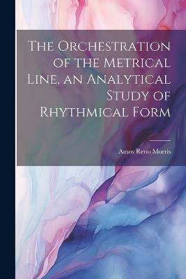 The Orchestration of the Metrical Line, an Analytical Study of Rhythmical Form - Amos Reno Morris - cover