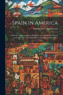 Spain in America: A History of the Conquests, Dominion and Overthrow of Spain in the New World Ending With the Spanish-American War - Charles McClellan Stevens - cover