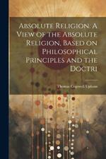 Absolute Religion. A View of the Absolute Religion, Based on Philosophical Principles and the Doctri