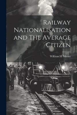 Railway Nationalisation and The Average Citizen - William H Moore - cover