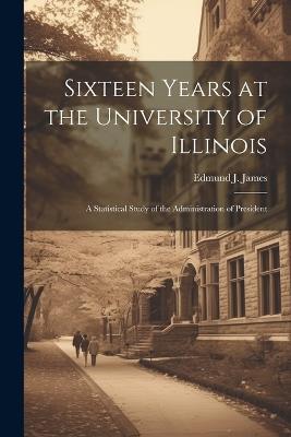 Sixteen Years at the University of Illinois; a Statistical Study of the Administration of President - Edmund J James - cover