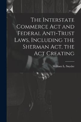 The Interstate Commerce Act and Federal Anti-trust Laws, Including the Sherman Act, the Act Creating - William L Snyder - cover