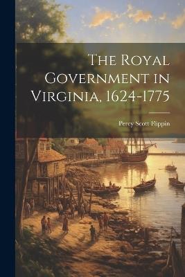 The Royal Government in Virginia, 1624-1775 - Percy Scott Flippin - cover