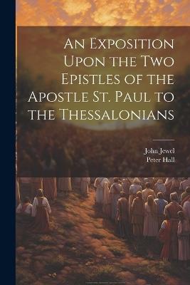 An Exposition Upon the Two Epistles of the Apostle St. Paul to the Thessalonians - John Jewel,Peter Hall - cover