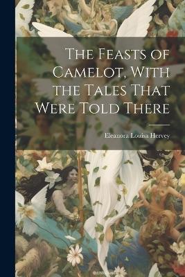 The Feasts of Camelot, With the Tales That Were Told There - Eleanora Louisa Hervey - cover