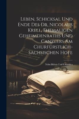 Leben, Schicksal Und Ende Des Dr. Nicolaus Krell, Ehemaligen Geheimdenraths Und Canzlers Am Churfürstlich-sächsischen Hofe: Nebst Bildnis Und Urkunden - Anonymous - cover