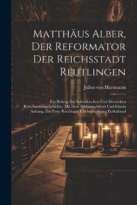 Matthäus Alber, Der Reformator Der Reichsstadt Reutlingen: Ein Beitrag Zur Schwäbischen Und Deutschen Reformationsgeschichte. Mit Dem Bildnisse Albers Und Einem Anhang, Die Erste Reutlinger Kirchenordnung Enthaltend - Julius Von Hartmann - cover