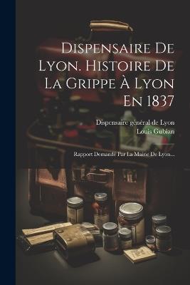 Dispensaire De Lyon. Histoire De La Grippe À Lyon En 1837: Rapport Demandé Par La Mairie De Lyon... - Louis Gubian - cover