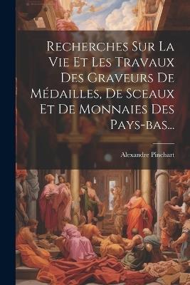 Recherches Sur La Vie Et Les Travaux Des Graveurs De Médailles, De Sceaux Et De Monnaies Des Pays-bas... - Alexandre Pinchart - cover