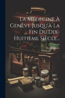 La Médecine À Genève Jusqu'à La Fin Du Dix-huitième Siècle... - Léon Gautier - cover