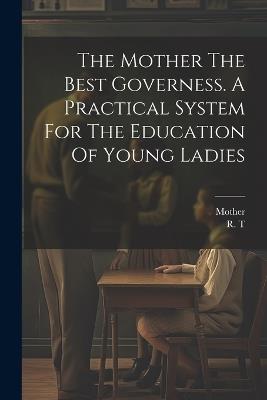 The Mother The Best Governess. A Practical System For The Education Of Young Ladies - R T,Mother - cover