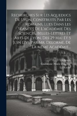 Recherches Sur Les Aqueducs De Lyon, Construits Par Les Romains, Lues Dans Les Séances De L'académie Des Sciences, Belles-lettres Et Arts De Lyon, Des 29 Mai Et 5 Juin 1759, Par Mr. Delorme, De La Même Académie... - Guillaume Marie Delorme,Roche,Adamoli - cover