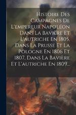 Histoire Des Campagnes De L'empereur Napoléon Dans La Bavière Et L'autriche En 1805, Dans La Prusse Et La Pologne En 1806 Et 1807, Dans La Bavière Et L'autriche En 1809...