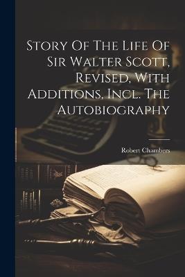 Story Of The Life Of Sir Walter Scott, Revised, With Additions, Incl. The Autobiography - Robert Chambers - cover