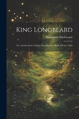 King Longbeard: Or, Annals of the Golden Dreamland, a Book of Fairy Tales - Barrington MacGregor - cover