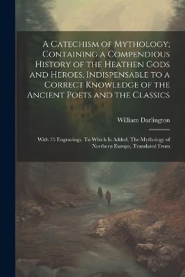 A Catechism of Mythology; Containing a Compendious History of the Heathen Gods and Heroes, Indispensable to a Correct Knowledge of the Ancient Poets and the Classics: With 75 Engravings. To Which is Added, The Mythology of Northern Europe, Translated From - William Darlington - cover