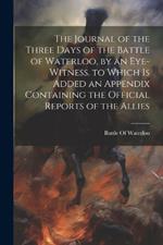 The Journal of the Three Days of the Battle of Waterloo, by an Eye-Witness. to Which Is Added an Appendix Containing the Official Reports of the Allies