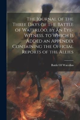 The Journal of the Three Days of the Battle of Waterloo, by an Eye-Witness. to Which Is Added an Appendix Containing the Official Reports of the Allies - cover