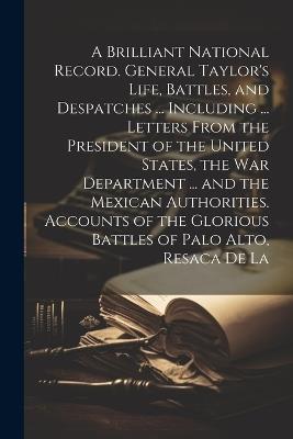 A Brilliant National Record. General Taylor's Life, Battles, and Despatches ... Including ... Letters From the President of the United States, the War Department ... and the Mexican Authorities. Accounts of the Glorious Battles of Palo Alto, Resaca de La - Anonymous - cover