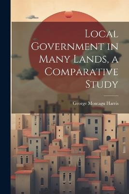 Local Government in Many Lands, a Comparative Study - George Montagu Harris - cover