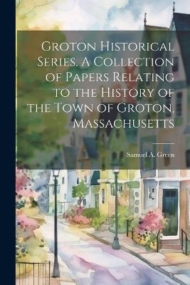 Groton Historical Series. A Collection of Papers Relating to the History of the Town of Groton, Massachusetts - Samuel a 1830-1918 Green - cover