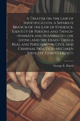 A Treatise on the law of Identification, a Separate Branch of the law of Evidence. Identity of Persons and Things--animate and Inanimate-- the Living and the Dead--things Real and Personal--in Civil and Criminal Practice--mistaken Identity, Corpus Delicti - George E 1827-1911 Harris - cover