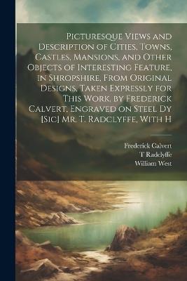 Picturesque Views and Description of Cities, Towns, Castles, Mansions, and Other Objects of Interesting Feature, in Shropshire, From Original Designs, Taken Expressly for This Work, by Frederick Calvert, Engraved on Steel dy [sic] Mr. T. Radclyffe, With H - William West,Frederick Calvert,T Radclyffe - cover