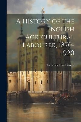 A History of the English Agricultural Labourer, 1870-1920 - Frederick Ernest Green - cover