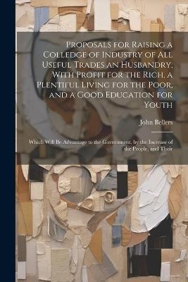 Proposals for Raising a Colledge of Industry of all Useful Trades an Husbandry, With Profit for the Rich, a Plentiful Living for the Poor, and a Good Education for Youth: Which Will be Advantage to the Government, by the Increase of the People, and Their - John Bellers - cover