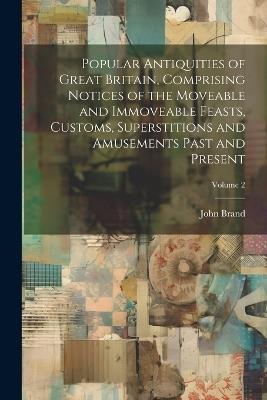Popular Antiquities of Great Britain, Comprising Notices of the Moveable and Immoveable Feasts, Customs, Superstitions and Amusements Past and Present; Volume 2 - John Brand - cover