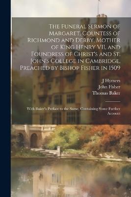 The Funeral Sermon of Margaret, Countess of Richmond and Derby, Mother of King Henry VII, and Foundress of Christ's and St. John's College in Cambridge, Preached by Bishop Fisher in 1509: With Baker's Preface to the Same, Containing Some Further Account - John Fisher,Thomas Baker,J Hymers - cover