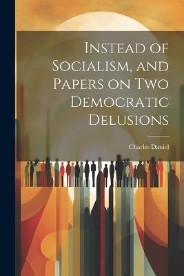 Instead of Socialism, and Papers on two Democratic Delusions - Charles Daniel - cover