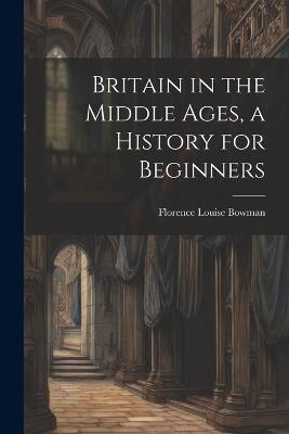 Britain in the Middle Ages, a History for Beginners - Florence Louise Bowman - cover