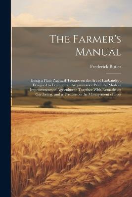 The Farmer's Manual: Being a Plain Practical Treatise on the art of Husbandry: Designed to Promote an Acquaintance With the Modern Improvements in Agriculture: Together With Remarks on Gardening, and a Treatise on the Management of Bees - Frederick Butler - cover