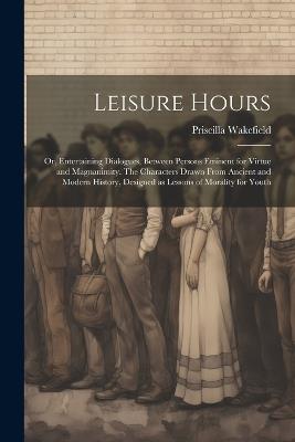 Leisure Hours; or, Entertaining Dialogues, Between Persons Eminent for Virtue and Magnanimity. The Characters Drawn From Ancient and Modern History, Designed as Lessons of Morality for Youth - Priscilla Wakefield - cover