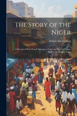 The Story of the Niger: A Record of Travel and Adventure From the Days of Mungo Park to the Present Time - Robert Richardson - cover