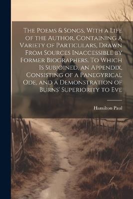 The Poems & Songs, With a Life of the Author, Containing a Variety of Particulars, Drawn From Sources Inaccessible by Former Biographers. To Which is Subjoined, an Appendix, Consisting of a Panegyrical ode, and a Demonstration of Burns' Superiority to Eve - Hamilton Paul - cover