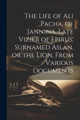 The Life of Ali Pacha, of Jannina, Late Vizier of Epirus, Surnamed Aslan, or the Lion, From Various Documents - Anonymous - cover